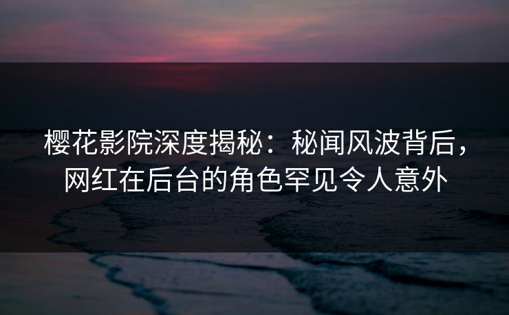 樱花影院深度揭秘：秘闻风波背后，网红在后台的角色罕见令人意外