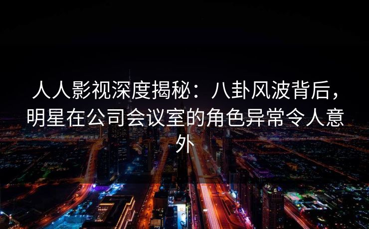 人人影视深度揭秘：八卦风波背后，明星在公司会议室的角色异常令人意外