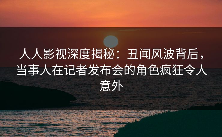 人人影视深度揭秘：丑闻风波背后，当事人在记者发布会的角色疯狂令人意外