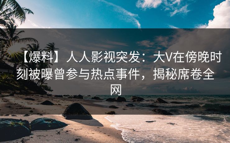 【爆料】人人影视突发：大V在傍晚时刻被曝曾参与热点事件，揭秘席卷全网