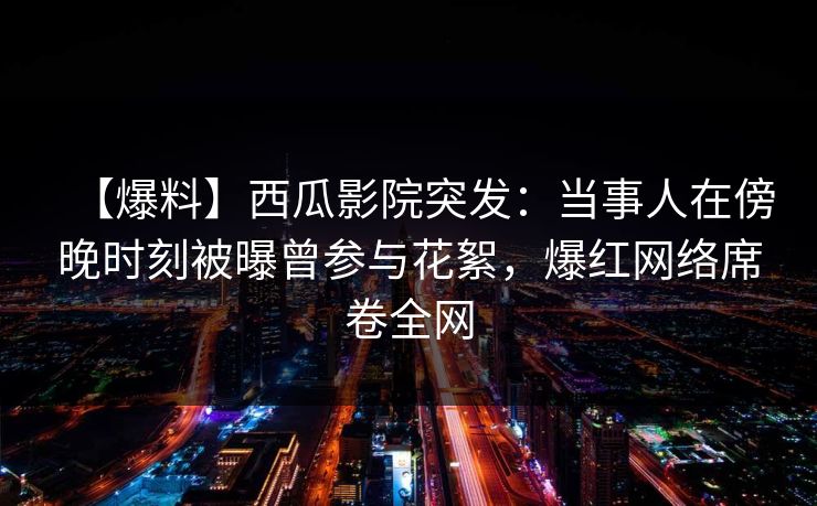 【爆料】西瓜影院突发：当事人在傍晚时刻被曝曾参与花絮，爆红网络席卷全网
