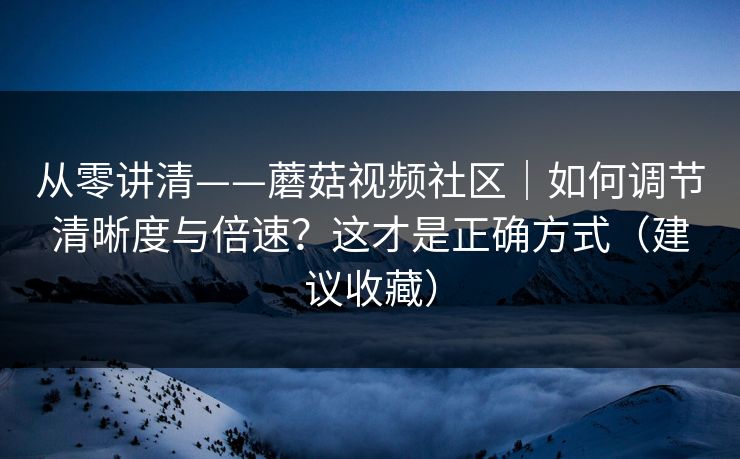 从零讲清——蘑菇视频社区｜如何调节清晰度与倍速？这才是正确方式（建议收藏）