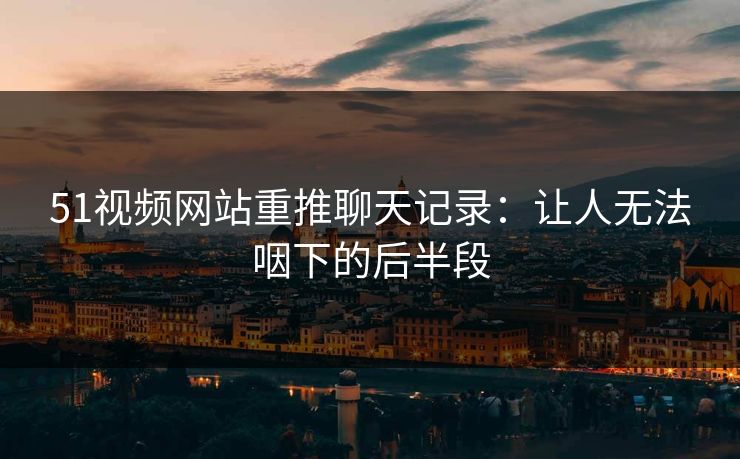 51视频网站重推聊天记录:让人无法咽下的后半段 51视频网站重推聊天记录:让人无法咽下的后半段