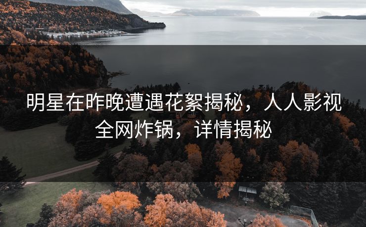 明星在昨晚遭遇花絮揭秘，人人影视全网炸锅，详情揭秘