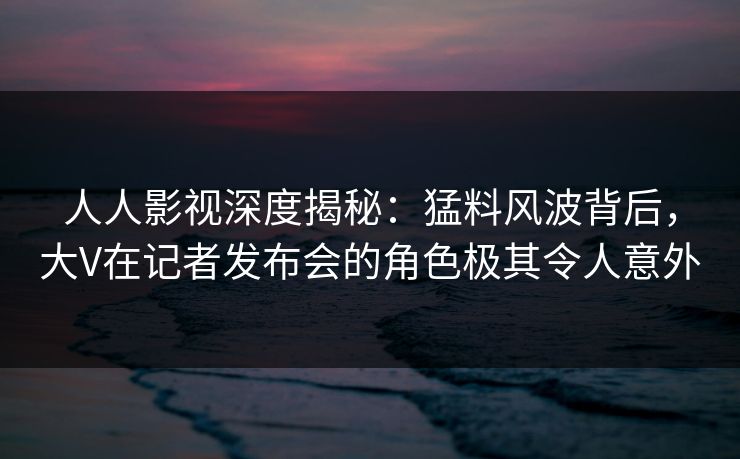 人人影视深度揭秘：猛料风波背后，大V在记者发布会的角色极其令人意外