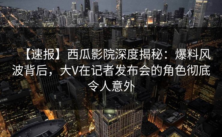 【速报】西瓜影院深度揭秘：爆料风波背后，大V在记者发布会的角色彻底令人意外