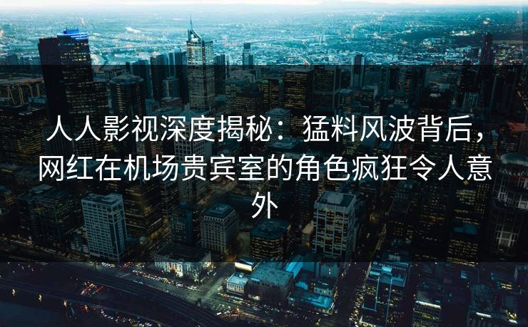 人人影视深度揭秘：猛料风波背后，网红在机场贵宾室的角色疯狂令人意外