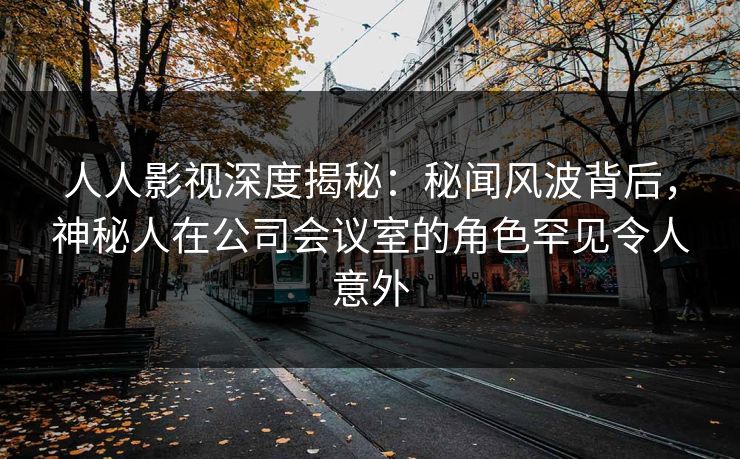 人人影视深度揭秘：秘闻风波背后，神秘人在公司会议室的角色罕见令人意外