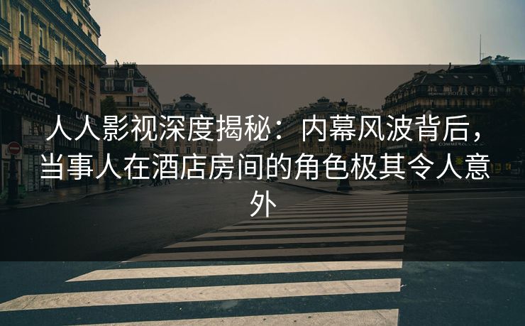 人人影视深度揭秘：内幕风波背后，当事人在酒店房间的角色极其令人意外