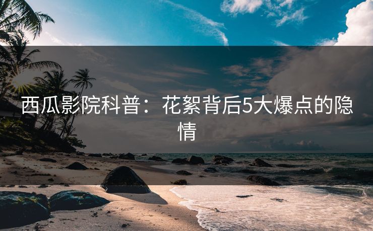 西瓜影院科普：花絮背后5大爆点的隐情