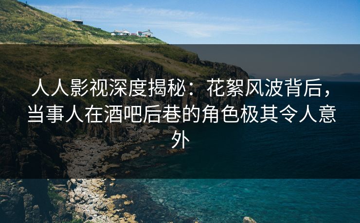 人人影视深度揭秘：花絮风波背后，当事人在酒吧后巷的角色极其令人意外