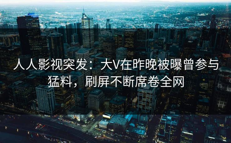 人人影视突发：大V在昨晚被曝曾参与猛料，刷屏不断席卷全网