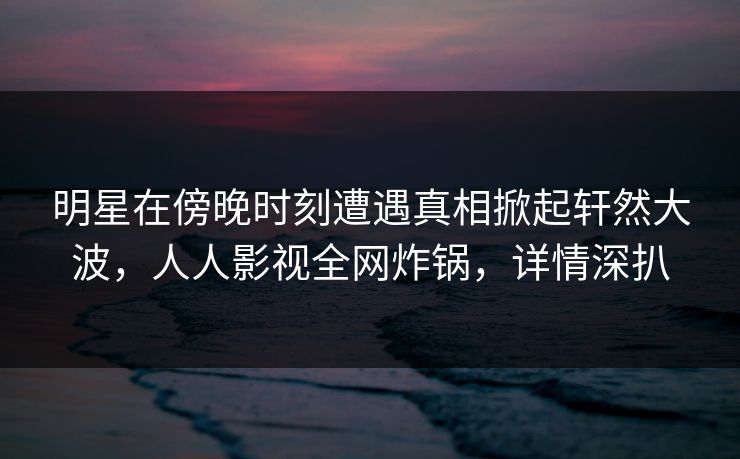 明星在傍晚时刻遭遇真相掀起轩然大波，人人影视全网炸锅，详情深扒