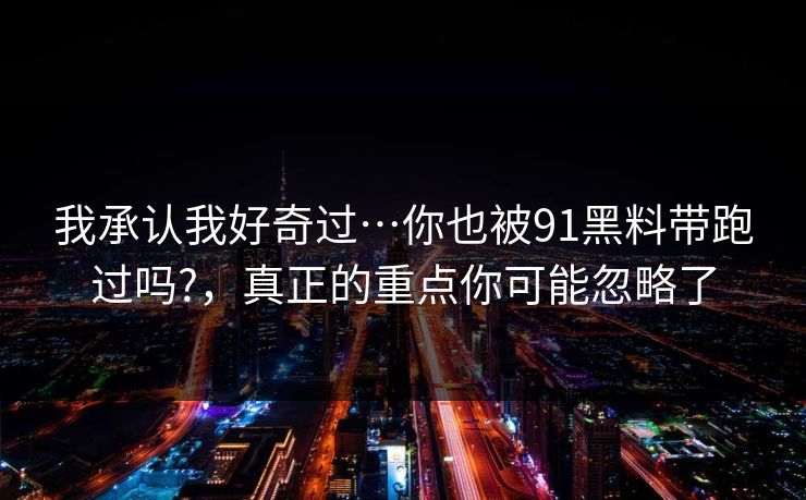 我承认我好奇过…你也被91黑料带跑过吗?，真正的重点你可能忽略了