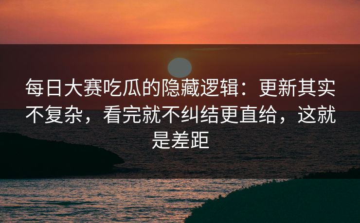 每日大赛吃瓜的隐藏逻辑：更新其实不复杂，看完就不纠结更直给，这就是差距