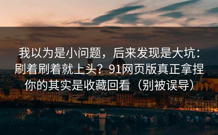 我以为是小问题，后来发现是大坑：刷着刷着就上头？91网页版真正拿捏你的其实是收藏回看（别被误导）