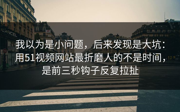 我以为是小问题，后来发现是大坑：用51视频网站最折磨人的不是时间，是前三秒钩子反复拉扯