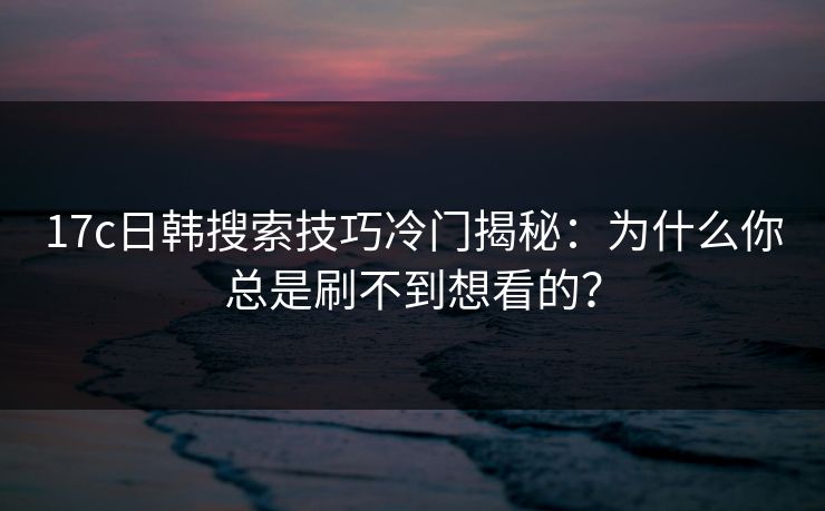 17c日韩搜索技巧冷门揭秘:为什么你总是刷不到想看的?