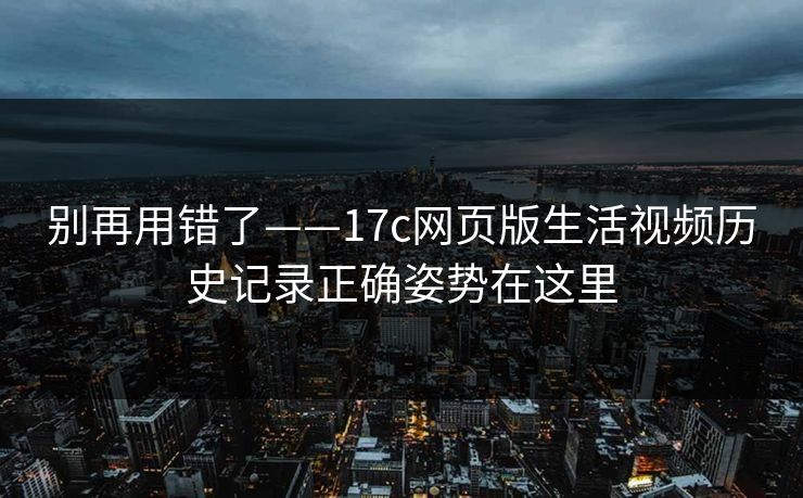 别再用错了——17c网页版生活视频历史记录正确姿势在这里