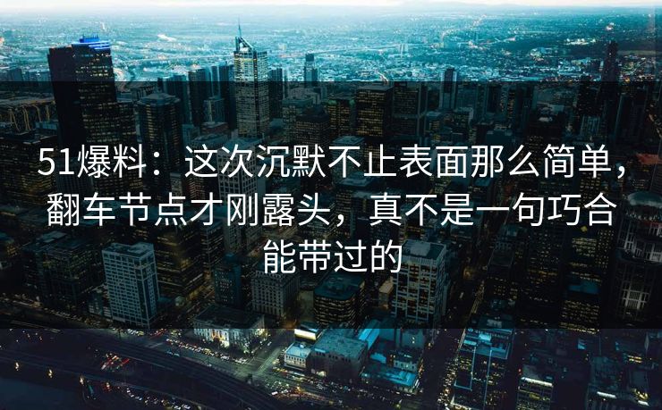 51爆料：这次沉默不止表面那么简单，翻车节点才刚露头，真不是一句巧合能带过的